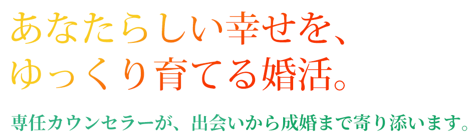 あなたらしい幸せを、ゆっくり育てる婚活。専任カウンセラーが、出会いから成婚まで寄り添います。